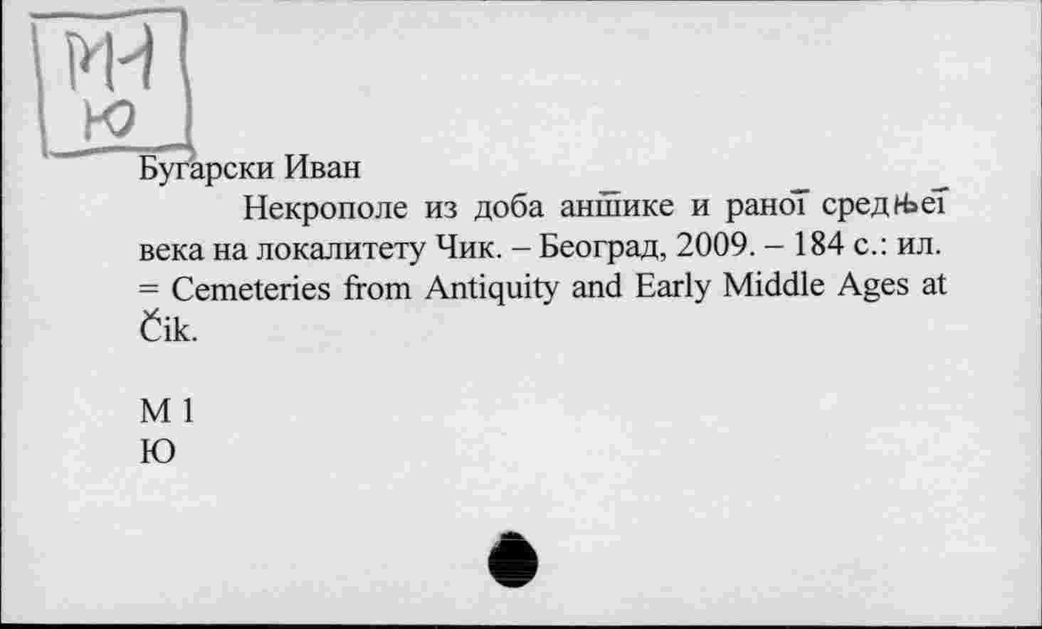 ﻿I RH
I к»
Бугарски Иван
Некрополе из доба аншике и рано” средНэеТ века на локалитету Чик. - Београд, 2009. - 184 с.: ил. = Cemeteries from Antiquity and Early Middle Ages at Öik.
M 1
Ю